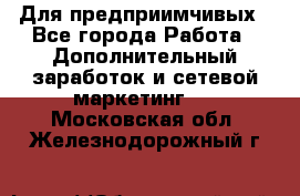 Для предприимчивых - Все города Работа » Дополнительный заработок и сетевой маркетинг   . Московская обл.,Железнодорожный г.